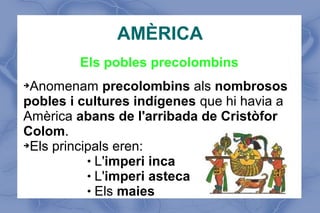 AMÈRICA
Els pobles precolombins
➔Anomenam precolombins als nombrosos
pobles i cultures indígenes que hi havia a
Amèrica abans de l'arribada de Cristòfor
Colom.
➔Els principals eren:
 L'imperi inca
 L'imperi asteca
 Els maies
 