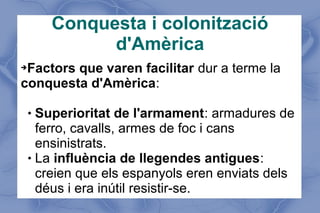 Conquesta i colonització
d'Amèrica
➔Factors que varen facilitar dur a terme la
conquesta d'Amèrica:
 Superioritat de l'armament: armadures de
ferro, cavalls, armes de foc i cans
ensinistrats.
 La influència de llegendes antigues:
creien que els espanyols eren enviats dels
déus i era inútil resistir-se.
 