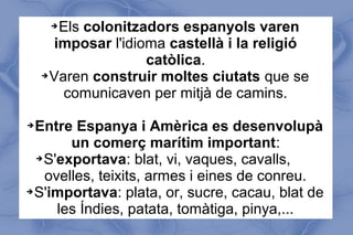 ➔Els colonitzadors espanyols varen
imposar l'idioma castellà i la religió
catòlica.
➔Varen construir moltes ciutats que se
comunicaven per mitjà de camins.
➔Entre Espanya i Amèrica es desenvolupà
un comerç marítim important:
➔S'exportava: blat, vi, vaques, cavalls,
ovelles, teixits, armes i eines de conreu.
➔S'importava: plata, or, sucre, cacau, blat de
les Índies, patata, tomàtiga, pinya,...
 