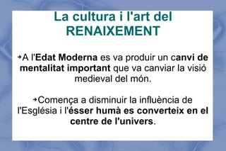 La cultura i l'art del
RENAIXEMENT
➔A l'Edat Moderna es va produir un canvi de
mentalitat important que va canviar la visió
medieval del món.
➔Comença a disminuir la influència de
l'Església i l'ésser humà es converteix en el
centre de l'univers.
 