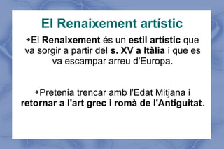 El Renaixement artístic
➔El Renaixement és un estil artístic que
va sorgir a partir del s. XV a Itàlia i que es
va escampar arreu d'Europa.
➔Pretenia trencar amb l'Edat Mitjana i
retornar a l'art grec i romà de l'Antiguitat.
 