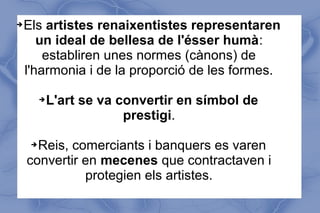 ➔Els artistes renaixentistes representaren
un ideal de bellesa de l'ésser humà:
establiren unes normes (cànons) de
l'harmonia i de la proporció de les formes.
➔L'art se va convertir en símbol de
prestigi.
➔Reis, comerciants i banquers es varen
convertir en mecenes que contractaven i
protegien els artistes.
 