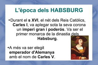 L'època dels HABSBURG
➔Durant el s XVI, el nét dels Reis Catòlics,
Carles I, va aplegar sota la seva corona
un imperi gran i poderós. Va ser el
primer monarca de la dinastia dels
Habsburg.
➔A més va ser elegit
emperador d'Alemanya
amb el nom de Carles V.
 
