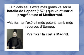 ➔Un dels seus èxits més grans va ser la
batalla de Lepant (1571) que va aturar el
progrés turc al Mediterrani.
➔Va formar l'exèrcit més potent i amb més
recursos d'Europa.
➔Va fixar la cort a Madrid.
 