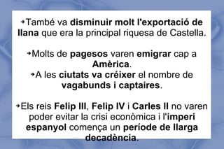 ➔També va disminuir molt l'exportació de
llana que era la principal riquesa de Castella.
➔Molts de pagesos varen emigrar cap a
Amèrica.
➔A les ciutats va créixer el nombre de
vagabunds i captaires.
➔Els reis Felip III, Felip IV i Carles II no varen
poder evitar la crisi econòmica i l'imperi
espanyol comença un període de llarga
decadència.
 