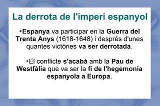 La derrota de l'imperi espanyol
➔Espanya va participar en la Guerra del
Trenta Anys (1618-1648) i després d'unes
quantes victòries va ser derrotada.
➔El conflicte s'acabà amb la Pau de
Westfàlia que va ser la fi de l'hegemonia
espanyola a Europa.
 