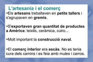 L'artesania i el comerç
➔Els artesans treballaven en petits tallers i
s'agrupaven en gremis.
➔S'exportaven gran quantitat de productes
a Amèrica: teixits, ceràmica, cuiro...
➔Molt important la construcció naval.
➔El comerç interior era escàs. No es tenia
cura dels camins i es feia amb mules i carros.
 