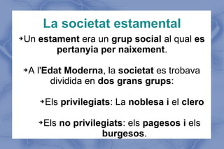 La societat estamental
➔Un estament era un grup social al qual es
pertanyia per naixement.
➔A l'Edat Moderna, la societat es trobava
dividida en dos grans grups:
➔Els privilegiats: La noblesa i el clero
➔Els no privilegiats: els pagesos i els
burgesos.
 