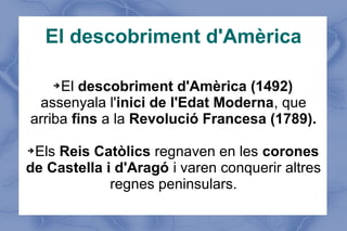 El descobriment d'Amèrica
➔El descobriment d'Amèrica (1492)
assenyala l'inici de l'Edat Moderna, que
arriba fins a la Revolució Francesa (1789).
➔Els Reis Catòlics regnaven en les corones
de Castella i d'Aragó i varen conquerir altres
regnes peninsulars.
 