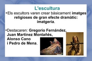 L'escultura
➔Els escultors varen crear bàsicament imatges
religioses de gran efecte dramàtic:
imatgeria.
➔Destacaren: Gregorio Fernández,
Juan Martínez Montañés,
Alonso Cano
i Pedro de Mena.
 