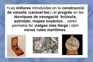 ➔Les millores introduïdes en la construcció
de vaixells (caravel·les) i el progrés en les
tècniques de navegació: brúixola,
astrolabi, mapes oceànics... varen
permetre fer viatges més llargs i obrir
noves rutes marítimes.
 