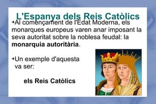 L'Espanya dels Reis Catòlics➔Al començament de l'Edat Moderna, els
monarques europeus varen anar imposant la
seva autoritat sobre la noblesa feudal: la
monarquia autoritària.
➔Un exemple d'aquesta
va ser:
els Reis Catòlics
 