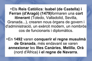 ➔Els Reis Catòlics: Isabel (de Castella) i
Ferran (d'Aragó) (1479)formaren una cort
itinerant (Toledo, Valladolid, Sevilla,
Granada...), crearen nous òrgans de govern i
d'administració, un exèrcit modern, un nombrós
cos de funcionaris i diplomàtics.
➔En 1492 varen conquerir el regne musulmà
de Granada, més endavant se varen
annexionar les Illes Canàries, Melilla, Orà
(nord d'Àfrica) i el regne de Navarra.
 