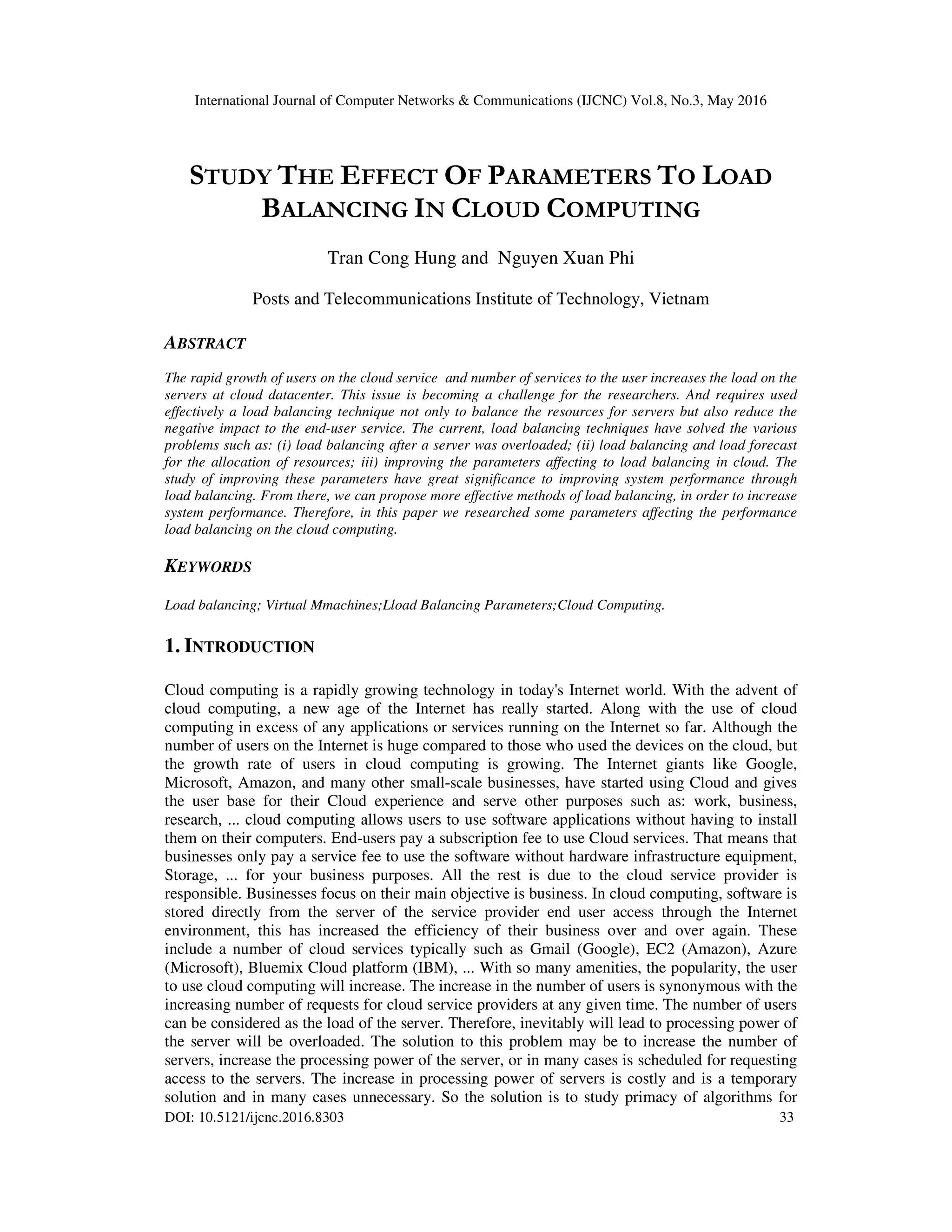 International Journal of Computer Networks & Communications (IJCNC) Vol.8, No.3, May 2016 DOI: 10.5121/ijcnc.2016.8303 33 STUDY THE EFFECT OF PARAMETERS TO LOAD BALANCING IN CLOUD COMPUTING Tran Cong Hung and Nguyen Xuan Phi Posts and Telecommunications Institute of Technology, Vietnam ABSTRACT The rapid growth of users on the cloud service and number of services to the user increases the load on the servers at cloud datacenter. This issue is becoming a challenge for the researchers. And requires used effectively a load balancing technique not only to balance the resources for servers but also reduce the negative impact to the end-user service. The current, load balancing techniques have solved the various problems such as: (i) load balancing after a server was overloaded; (ii) load balancing and load forecast for the allocation of resources; iii) improving the parameters affecting to load balancing in cloud. The study of improving these parameters have great significance to improving system performance through load balancing. From there, we can propose more effective methods of load balancing, in order to increase system performance. Therefore, in this paper we researched some parameters affecting the performance load balancing on the cloud computing. KEYWORDS Load balancing; Virtual Mmachines;Lload Balancing Parameters;Cloud Computing. 1. INTRODUCTION Cloud computing is a rapidly growing technology in today's Internet world. With the advent of cloud computing, a new age of the Internet has really started. Along with the use of cloud computing in excess of any applications or services running on the Internet so far. Although the number of users on the Internet is huge compared to those who used the devices on the cloud, but the growth rate of users in cloud computing is growing. The Internet giants like Google, Microsoft, Amazon, and many other small-scale businesses, have started using Cloud and gives the user base for their Cloud experience and serve other purposes such as: work, business, research, ... cloud computing allows users to use software applications without having to install them on their computers. End-users pay a subscription fee to use Cloud services. That means that businesses only pay a service fee to use the software without hardware infrastructure equipment, Storage, ... for your business purposes. All the rest is due to the cloud service provider is responsible. Businesses focus on their main objective is business. In cloud computing, software is stored directly from the server of the service provider end user access through the Internet environment, this has increased the efficiency of their business over and over again. These include a number of cloud services typically such as Gmail (Google), EC2 (Amazon), Azure (Microsoft), Bluemix Cloud platform (IBM), ... With so many amenities, the popularity, the user to use cloud computing will increase. The increase in the number of users is synonymous with the increasing number of requests for cloud service providers at any given time. The number of users can be considered as the load of the server. Therefore, inevitably will lead to processing power of the server will be overloaded. The solution to this problem may be to increase the number of servers, increase the processing power of the server, or in many cases is scheduled for requesting access to the servers. The increase in processing power of servers is costly and is a temporary solution and in many cases unnecessary. So the solution is to study primacy of algorithms for 