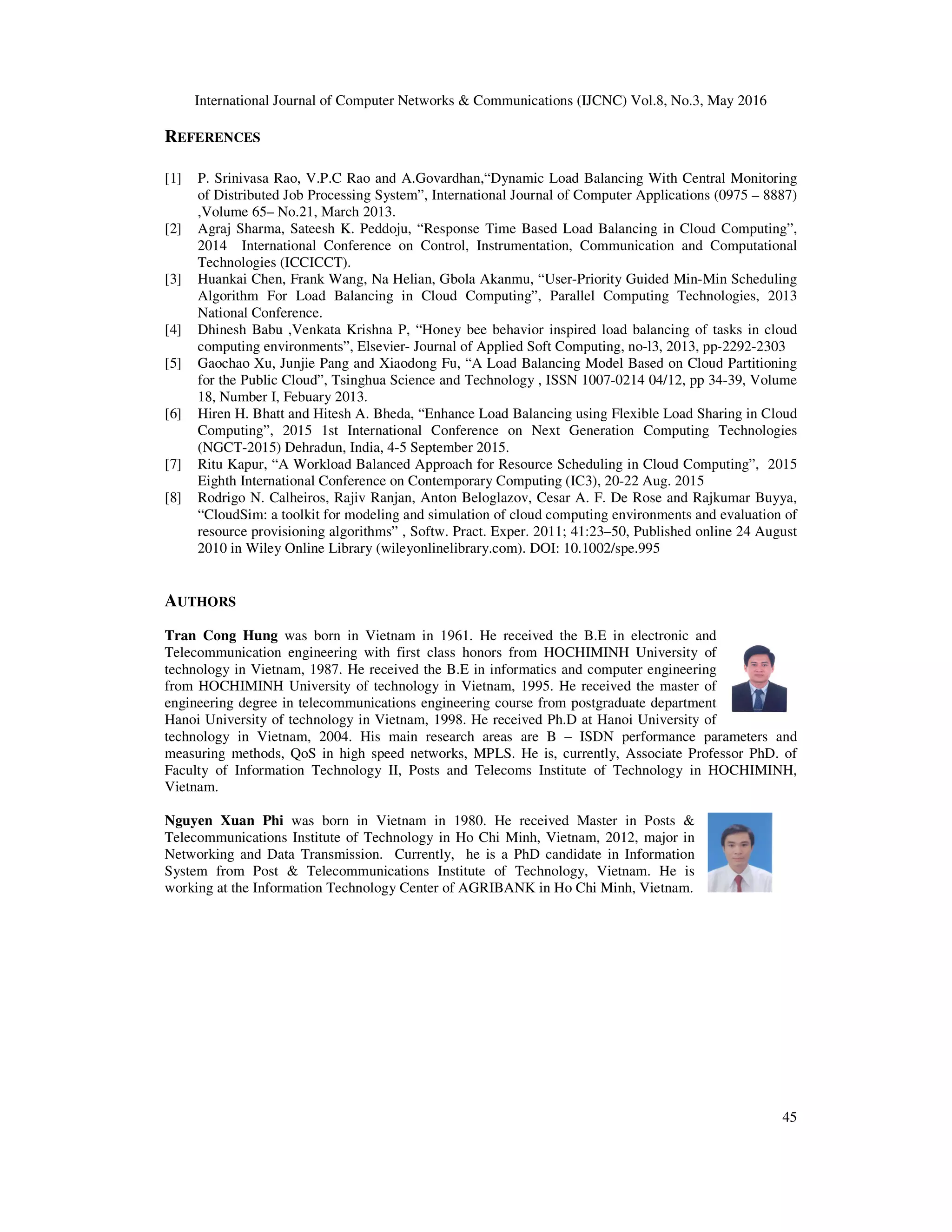 International Journal of Computer Networks & Communications (IJCNC) Vol.8, No.3, May 2016 45 REFERENCES [1] P. Srinivasa Rao, V.P.C Rao and A.Govardhan,“Dynamic Load Balancing With Central Monitoring of Distributed Job Processing System”, International Journal of Computer Applications (0975 – 8887) ,Volume 65– No.21, March 2013. [2] Agraj Sharma, Sateesh K. Peddoju, “Response Time Based Load Balancing in Cloud Computing”, 2014 International Conference on Control, Instrumentation, Communication and Computational Technologies (ICCICCT). [3] Huankai Chen, Frank Wang, Na Helian, Gbola Akanmu, “User-Priority Guided Min-Min Scheduling Algorithm For Load Balancing in Cloud Computing”, Parallel Computing Technologies, 2013 National Conference. [4] Dhinesh Babu ,Venkata Krishna P, “Honey bee behavior inspired load balancing of tasks in cloud computing environments”, Elsevier- Journal of Applied Soft Computing, no-l3, 2013, pp-2292-2303 [5] Gaochao Xu, Junjie Pang and Xiaodong Fu, “A Load Balancing Model Based on Cloud Partitioning for the Public Cloud”, Tsinghua Science and Technology , ISSN 1007-0214 04/12, pp 34-39, Volume 18, Number I, Febuary 2013. [6] Hiren H. Bhatt and Hitesh A. Bheda, “Enhance Load Balancing using Flexible Load Sharing in Cloud Computing”, 2015 1st International Conference on Next Generation Computing Technologies (NGCT-2015) Dehradun, India, 4-5 September 2015. [7] Ritu Kapur, “A Workload Balanced Approach for Resource Scheduling in Cloud Computing”, 2015 Eighth International Conference on Contemporary Computing (IC3), 20-22 Aug. 2015 [8] Rodrigo N. Calheiros, Rajiv Ranjan, Anton Beloglazov, Cesar A. F. De Rose and Rajkumar Buyya, “CloudSim: a toolkit for modeling and simulation of cloud computing environments and evaluation of resource provisioning algorithms” , Softw. Pract. Exper. 2011; 41:23–50, Published online 24 August 2010 in Wiley Online Library (wileyonlinelibrary.com). DOI: 10.1002/spe.995 AUTHORS Tran Cong Hung was born in Vietnam in 1961. He received the B.E in electronic and Telecommunication engineering with first class honors from HOCHIMINH University of technology in Vietnam, 1987. He received the B.E in informatics and computer engineering from HOCHIMINH University of technology in Vietnam, 1995. He received the master of engineering degree in telecommunications engineering course from postgraduate department Hanoi University of technology in Vietnam, 1998. He received Ph.D at Hanoi University of technology in Vietnam, 2004. His main research areas are B – ISDN performance parameters and measuring methods, QoS in high speed networks, MPLS. He is, currently, Associate Professor PhD. of Faculty of Information Technology II, Posts and Telecoms Institute of Technology in HOCHIMINH, Vietnam. Nguyen Xuan Phi was born in Vietnam in 1980. He received Master in Posts & Telecommunications Institute of Technology in Ho Chi Minh, Vietnam, 2012, major in Networking and Data Transmission. Currently, he is a PhD candidate in Information System from Post & Telecommunications Institute of Technology, Vietnam. He is working at the Information Technology Center of AGRIBANK in Ho Chi Minh, Vietnam. 