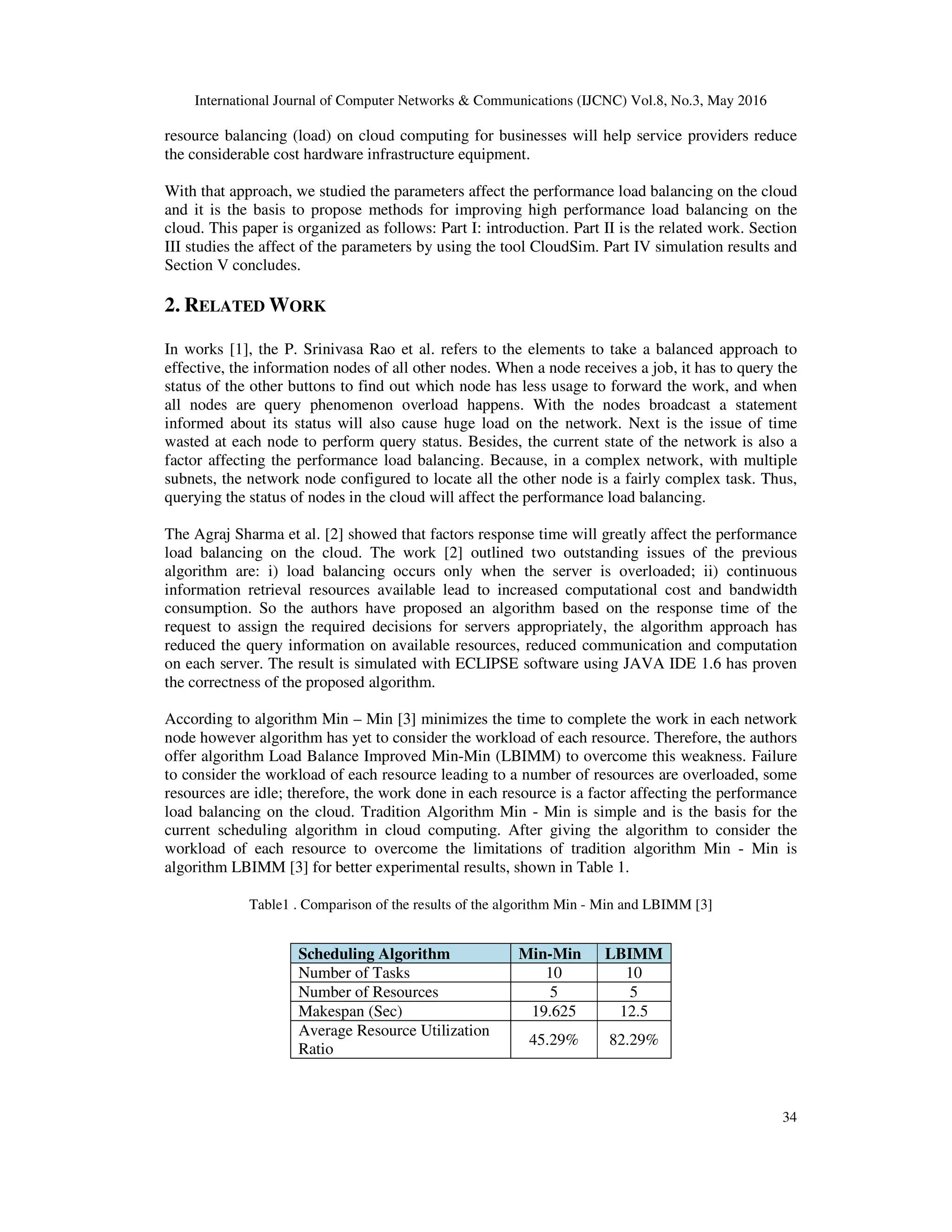 International Journal of Computer Networks & Communications (IJCNC) Vol.8, No.3, May 2016 34 resource balancing (load) on cloud computing for businesses will help service providers reduce the considerable cost hardware infrastructure equipment. With that approach, we studied the parameters affect the performance load balancing on the cloud and it is the basis to propose methods for improving high performance load balancing on the cloud. This paper is organized as follows: Part I: introduction. Part II is the related work. Section III studies the affect of the parameters by using the tool CloudSim. Part IV simulation results and Section V concludes. 2. RELATED WORK In works [1], the P. Srinivasa Rao et al. refers to the elements to take a balanced approach to effective, the information nodes of all other nodes. When a node receives a job, it has to query the status of the other buttons to find out which node has less usage to forward the work, and when all nodes are query phenomenon overload happens. With the nodes broadcast a statement informed about its status will also cause huge load on the network. Next is the issue of time wasted at each node to perform query status. Besides, the current state of the network is also a factor affecting the performance load balancing. Because, in a complex network, with multiple subnets, the network node configured to locate all the other node is a fairly complex task. Thus, querying the status of nodes in the cloud will affect the performance load balancing. The Agraj Sharma et al. [2] showed that factors response time will greatly affect the performance load balancing on the cloud. The work [2] outlined two outstanding issues of the previous algorithm are: i) load balancing occurs only when the server is overloaded; ii) continuous information retrieval resources available lead to increased computational cost and bandwidth consumption. So the authors have proposed an algorithm based on the response time of the request to assign the required decisions for servers appropriately, the algorithm approach has reduced the query information on available resources, reduced communication and computation on each server. The result is simulated with ECLIPSE software using JAVA IDE 1.6 has proven the correctness of the proposed algorithm. According to algorithm Min – Min [3] minimizes the time to complete the work in each network node however algorithm has yet to consider the workload of each resource. Therefore, the authors offer algorithm Load Balance Improved Min-Min (LBIMM) to overcome this weakness. Failure to consider the workload of each resource leading to a number of resources are overloaded, some resources are idle; therefore, the work done in each resource is a factor affecting the performance load balancing on the cloud. Tradition Algorithm Min - Min is simple and is the basis for the current scheduling algorithm in cloud computing. After giving the algorithm to consider the workload of each resource to overcome the limitations of tradition algorithm Min - Min is algorithm LBIMM [3] for better experimental results, shown in Table 1. Table1 . Comparison of the results of the algorithm Min - Min and LBIMM [3] Scheduling Algorithm Min-Min LBIMM Number of Tasks 10 10 Number of Resources 5 5 Makespan (Sec) 19.625 12.5 Average Resource Utilization Ratio 45.29% 82.29% 