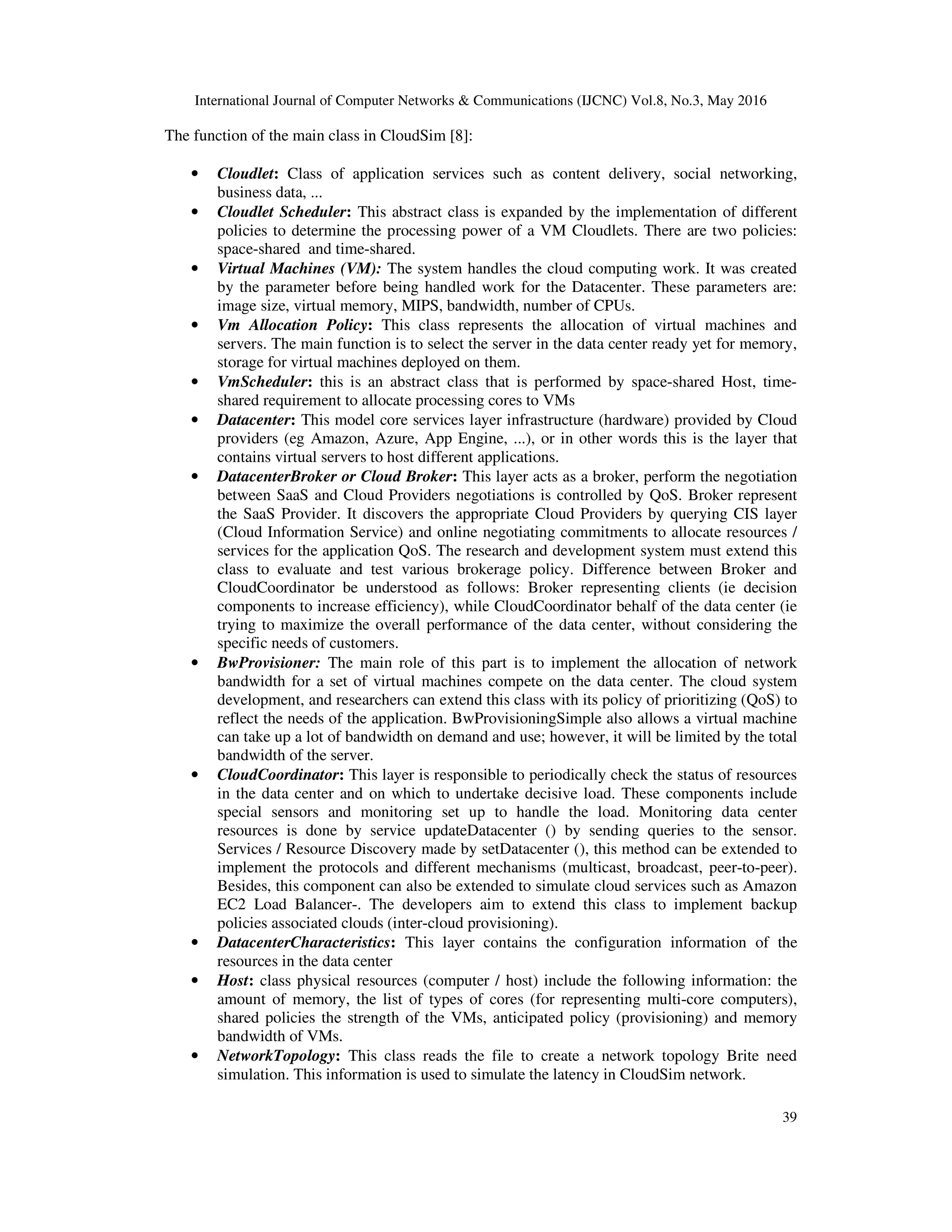 International Journal of Computer Networks & Communications (IJCNC) Vol.8, No.3, May 2016 39 The function of the main class in CloudSim [8]: • Cloudlet: Class of application services such as content delivery, social networking, business data, ... • Cloudlet Scheduler: This abstract class is expanded by the implementation of different policies to determine the processing power of a VM Cloudlets. There are two policies: space-shared and time-shared. • Virtual Machines (VM): The system handles the cloud computing work. It was created by the parameter before being handled work for the Datacenter. These parameters are: image size, virtual memory, MIPS, bandwidth, number of CPUs. • Vm Allocation Policy: This class represents the allocation of virtual machines and servers. The main function is to select the server in the data center ready yet for memory, storage for virtual machines deployed on them. • VmScheduler: this is an abstract class that is performed by space-shared Host, time- shared requirement to allocate processing cores to VMs • Datacenter: This model core services layer infrastructure (hardware) provided by Cloud providers (eg Amazon, Azure, App Engine, ...), or in other words this is the layer that contains virtual servers to host different applications. • DatacenterBroker or Cloud Broker: This layer acts as a broker, perform the negotiation between SaaS and Cloud Providers negotiations is controlled by QoS. Broker represent the SaaS Provider. It discovers the appropriate Cloud Providers by querying CIS layer (Cloud Information Service) and online negotiating commitments to allocate resources / services for the application QoS. The research and development system must extend this class to evaluate and test various brokerage policy. Difference between Broker and CloudCoordinator be understood as follows: Broker representing clients (ie decision components to increase efficiency), while CloudCoordinator behalf of the data center (ie trying to maximize the overall performance of the data center, without considering the specific needs of customers. • BwProvisioner: The main role of this part is to implement the allocation of network bandwidth for a set of virtual machines compete on the data center. The cloud system development, and researchers can extend this class with its policy of prioritizing (QoS) to reflect the needs of the application. BwProvisioningSimple also allows a virtual machine can take up a lot of bandwidth on demand and use; however, it will be limited by the total bandwidth of the server. • CloudCoordinator: This layer is responsible to periodically check the status of resources in the data center and on which to undertake decisive load. These components include special sensors and monitoring set up to handle the load. Monitoring data center resources is done by service updateDatacenter () by sending queries to the sensor. Services / Resource Discovery made by setDatacenter (), this method can be extended to implement the protocols and different mechanisms (multicast, broadcast, peer-to-peer). Besides, this component can also be extended to simulate cloud services such as Amazon EC2 Load Balancer-. The developers aim to extend this class to implement backup policies associated clouds (inter-cloud provisioning). • DatacenterCharacteristics: This layer contains the configuration information of the resources in the data center • Host: class physical resources (computer / host) include the following information: the amount of memory, the list of types of cores (for representing multi-core computers), shared policies the strength of the VMs, anticipated policy (provisioning) and memory bandwidth of VMs. • NetworkTopology: This class reads the file to create a network topology Brite need simulation. This information is used to simulate the latency in CloudSim network. 