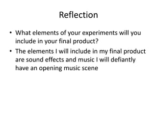 Reflection
• What elements of your experiments will you
include in your final product?
• The elements I will include in my final product
are sound effects and music I will defiantly
have an opening music scene
 