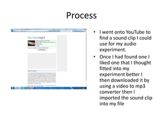 Process
• I went onto YouTube to
find a sound clip I could
use for my audio
experiment.
• Once I had found one I
liked one that I thought
fitted into my
experiment better I
then downloaded it by
using a video to mp3
converter then I
imported the sound clip
into my file
 