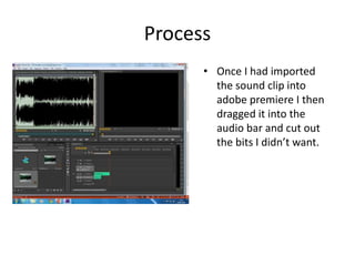 Process
• Once I had imported
the sound clip into
adobe premiere I then
dragged it into the
audio bar and cut out
the bits I didn’t want.
 