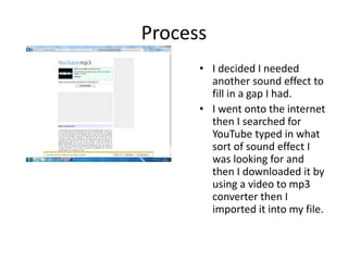 Process
• I decided I needed
another sound effect to
fill in a gap I had.
• I went onto the internet
then I searched for
YouTube typed in what
sort of sound effect I
was looking for and
then I downloaded it by
using a video to mp3
converter then I
imported it into my file.
 
