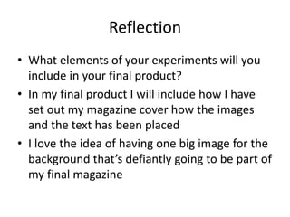 Reflection
• What elements of your experiments will you
include in your final product?
• In my final product I will include how I have
set out my magazine cover how the images
and the text has been placed
• I love the idea of having one big image for the
background that’s defiantly going to be part of
my final magazine
 