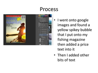 Process
• I went onto google
images and found a
yellow spikey bubble
that I put onto my
fishing magazine
then added a price
text into it
• Then I added other
bits of text
 