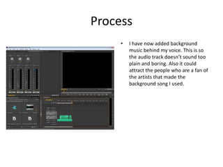 Process
• I have now added background
music behind my voice. This is so
the audio track doesn’t sound too
plain and boring. Also it could
attract the people who are a fan of
the artists that made the
background song I used.
 