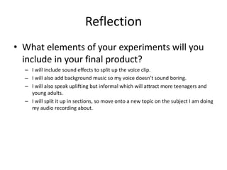 Reflection
• What elements of your experiments will you
include in your final product?
– I will include sound effects to split up the voice clip.
– I will also add background music so my voice doesn’t sound boring.
– I will also speak uplifting but informal which will attract more teenagers and
young adults.
– I will split it up in sections, so move onto a new topic on the subject I am doing
my audio recording about.
 