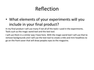 Reflection
• What elements of your experiments will you
include in your final product?
In my final product I will use many if not all of the tools I used in the experiments.
Tools such as the magic wand tool and the text tool.
I will use them in a similar way I have here. With the magic wand tool I will use that to
remove backgrounds and I will use the text tool to create a title and mini headlines to
go on the front cover that will draw peoples eyes to the magazine.
 