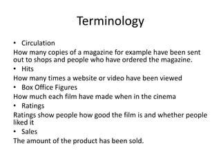 Terminology
• Circulation
How many copies of a magazine for example have been sent
out to shops and people who have ordered the magazine.
• Hits
How many times a website or video have been viewed
• Box Office Figures
How much each film have made when in the cinema
• Ratings
Ratings show people how good the film is and whether people
liked it
• Sales
The amount of the product has been sold.
 