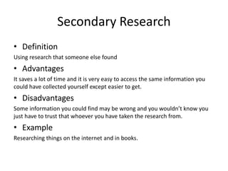 Secondary Research
• Definition
Using research that someone else found
• Advantages
It saves a lot of time and it is very easy to access the same information you
could have collected yourself except easier to get.
• Disadvantages
Some information you could find may be wrong and you wouldn’t know you
just have to trust that whoever you have taken the research from.
• Example
Researching things on the internet and in books.
 