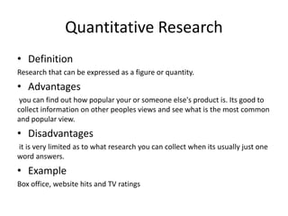 Quantitative Research
• Definition
Research that can be expressed as a figure or quantity.
• Advantages
you can find out how popular your or someone else's product is. Its good to
collect information on other peoples views and see what is the most common
and popular view.
• Disadvantages
it is very limited as to what research you can collect when its usually just one
word answers.
• Example
Box office, website hits and TV ratings
 
