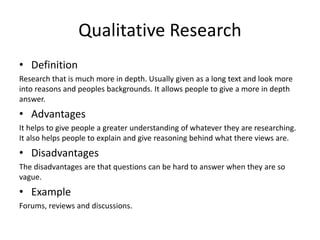 Qualitative Research
• Definition
Research that is much more in depth. Usually given as a long text and look more
into reasons and peoples backgrounds. It allows people to give a more in depth
answer.
• Advantages
It helps to give people a greater understanding of whatever they are researching.
It also helps people to explain and give reasoning behind what there views are.
• Disadvantages
The disadvantages are that questions can be hard to answer when they are so
vague.
• Example
Forums, reviews and discussions.
 