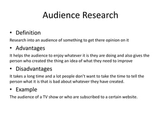 Audience Research
• Definition
Research into an audience of something to get there opinion on it
• Advantages
It helps the audience to enjoy whatever it is they are doing and also gives the
person who created the thing an idea of what they need to improve
• Disadvantages
It takes a long time and a lot people don’t want to take the time to tell the
person what it is that is bad about whatever they have created.
• Example
The audience of a TV show or who are subscribed to a certain website.
 