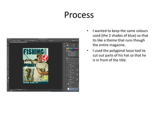 Process
• I wanted to keep the same colours
used (the 2 shades of blue) so that
its like a theme that runs though
the entire magazine.
• I used the polygonal lasso tool to
cut out parts of his hat so that he
is in front of the title.
 