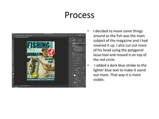 Process
• I decided to move some things
around as the fish was the main
subject of the magazine and I had
covered it up. I also cut out more
of his head using the polygonal
lasso tool and moved it on top of
the red circle.
• I added a dark blue stroke to the
lighter blue text to make it stand
out more. That way it is more
visible.
 
