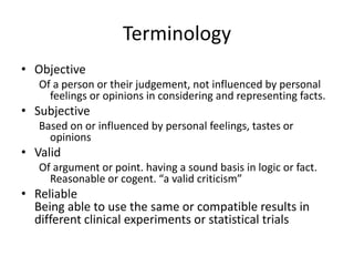 Terminology
• Objective
Of a person or their judgement, not influenced by personal
feelings or opinions in considering and representing facts.
• Subjective
Based on or influenced by personal feelings, tastes or
opinions
• Valid
Of argument or point. having a sound basis in logic or fact.
Reasonable or cogent. “a valid criticism”
• Reliable
Being able to use the same or compatible results in
different clinical experiments or statistical trials
 