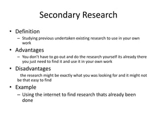 Secondary Research
• Definition
– Studying previous undertaken existing research to use in your own
work
• Advantages
– You don’t have to go out and do the research yourself its already there
you just need to find it and use it in your own work
• Disadvantages
the research might be exactly what you was looking for and it might not
be that easy to find
• Example
– Using the internet to find research thats already been
done
 