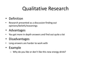 Qualitative Research
• Definition
• Research presented as a discussion finding out
opinions/beliefs/reasonings
• Advantages
• You get more in depth answers and find out quite a lot
• Disadvantages
• Long answers are harder to work with
• Example
– Why do you like or don’t like this new energy drink?
 