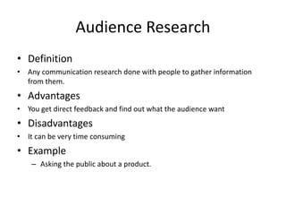 Audience Research
• Definition
• Any communication research done with people to gather information
from them.
• Advantages
• You get direct feedback and find out what the audience want
• Disadvantages
• It can be very time consuming
• Example
– Asking the public about a product.
 