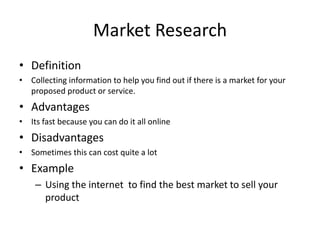 Market Research
• Definition
• Collecting information to help you find out if there is a market for your
proposed product or service.
• Advantages
• Its fast because you can do it all online
• Disadvantages
• Sometimes this can cost quite a lot
• Example
– Using the internet to find the best market to sell your
product
 