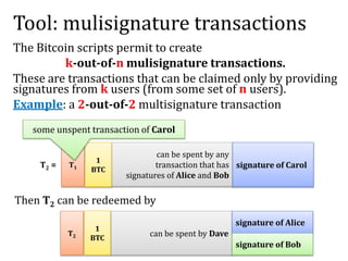 Tool: mulisignature transactions
The Bitcoin scripts permit to create
k-out-of-n mulisignature transactions.
These are transactions that can be claimed only by providing
signatures from k users (from some set of n users).
Example: a 2-out-of-2 multisignature transaction
T2 =
can be spent by any
transaction that has
signatures of Alice and Bob
signature of CarolT1
1
BTC
some unspent transaction of Carol
Then T2 can be redeemed by
can be spent by Dave
signature of Alice
T2
1
BTC
signature of Bob
 