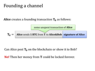 Founding a channel
Alice sends 1 BTC from T to Alice&Bob signature of Alice𝐓𝟎 =
Alice creates a founding transaction 𝐓𝟎 as follows:
some unspent transaction of Alice
Can Alice post 𝐓𝟎 on the blockchain or show it to Bob?
No! Then her money from T could be locked forever.
 