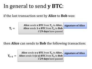 In general to send y BTC:
if the last transaction sent by Alice to Bob was:
then Alice can sends to Bob the following transaction:
𝐓𝐢+𝟏 =
Alice sends x BTC from T0 to Alice,
Alice sends 1-x BTC from T0 to Bob
if 29 days have passed
signature of Alice
𝐓𝐢 =
Alice sends x-y BTC from T0 to Alice,
Alice sends 1-(x-y) BTC from T0 to Bob
if 29 days have passed
signature of Alice
 