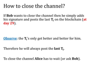 How to close the channel?
If Bob wants to close the channel then he simply adds
his signature and posts the last 𝐓𝐢 on the blockchain (at
day 29).
Observe: the 𝐓𝐢’s only get better and better for him.
Therefore he will always post the last 𝐓𝐢.
To close the channel Alice has to wait (or ask Bob).
 
