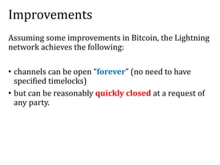 Improvements
Assuming some improvements in Bitcoin, the Lightning
network achieves the following:
• channels can be open “forever” (no need to have
specified timelocks)
• but can be reasonably quickly closed at a request of
any party.
 
