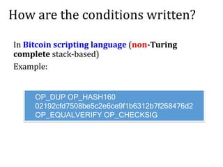 How are the conditions written?
In Bitcoin scripting language (non-Turing
complete stack-based)
Example:
OP_DUP OP_HASH160
02192cfd7508be5c2e6ce9f1b6312b7f268476d2
OP_EQUALVERIFY OP_CHECKSIG
 