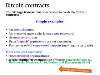 Bitcoin contracts
The “strange transactions” can be used to create the “Bitcoin
contracts”.
Simple examples:
• Payment channels
• Pay money to anyone who knows some password.
• Assurance contracts.
• Put a “deposit” to prove you are not a spammer.
• Pay money only if some event happens (may require an oracle).
More advanced examples:
• ‘’decentralized organizations”
• secure multiparty computation protocols [Andrychowicz, D.,
Malinowski, Mazurek, 2014, Bentov and Kumaresan 2014].
 