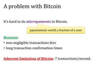 A problem with Bitcoin
It’s hard to do micropaments in Bitcoin.
Reasons:
• non-negligible transactions fees
• long transaction confirmation times
Inherent limitation of Bitcoin: 7 transactions/second.
paymements worth a fraction of a cent
 